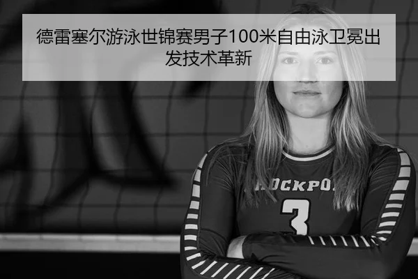德雷塞尔游泳世锦赛男子100米自由泳卫冕出发技术革新